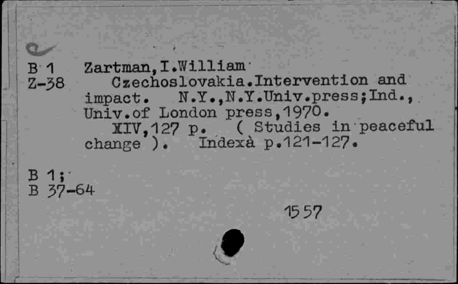 ﻿B *1	Zartman, I.William'
Z-58	Czechoslovakia.Intervention and
impact.	N.Y.,N.Y.Univ.pressjlnd.,
Univ.of London press,1970.
XIV,12? p. ( Studies in peaceful change ).	Indexa p.121-127«
B 1;
B 57-64
15 57